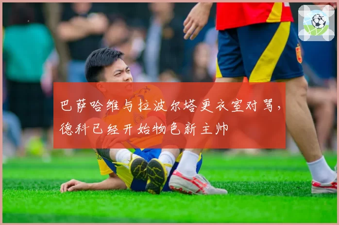 巴萨哈维与拉波尔塔更衣室对骂，德科已经开始物色新主帅