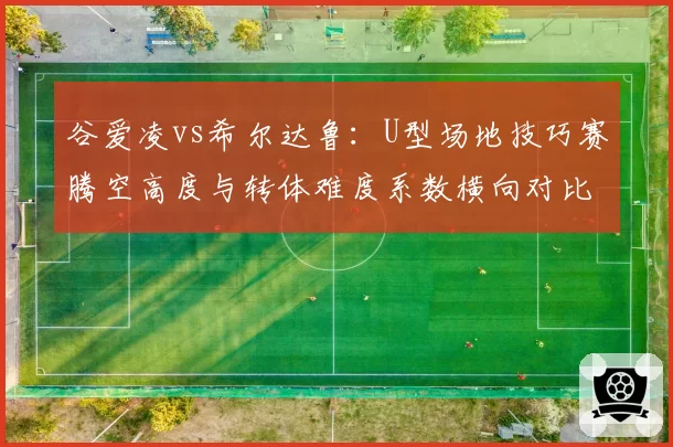 谷爱凌vs希尔达鲁:U型场地技巧赛腾空高度与转体难度系数横向对比