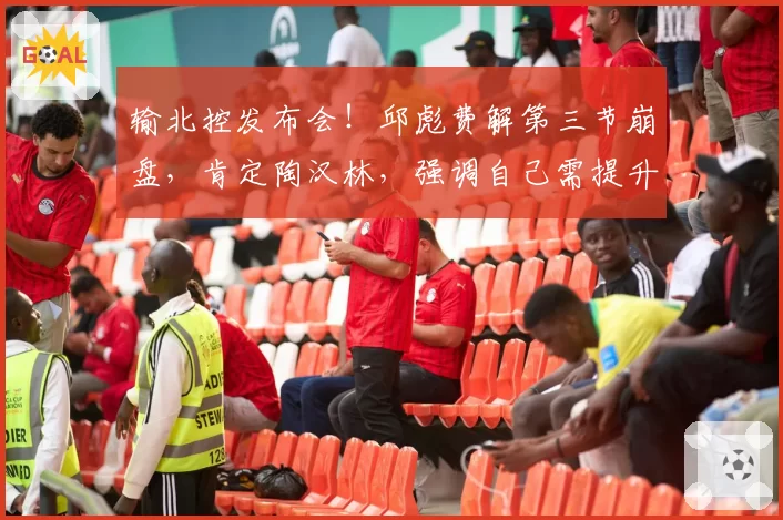 输北控发布会!邱彪费解第三节崩盘,肯定陶汉林,强调自己需提升