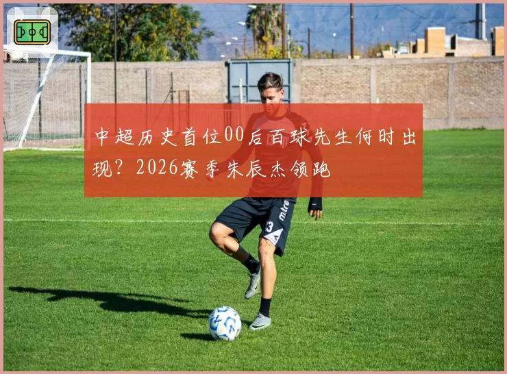 中超历史首位00后百球先生何时出现？2026赛季朱辰杰领跑