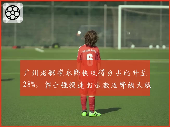 广州龙狮崔永熙快攻得分占比升至28%，郭士强提速打法激活锋线天赋