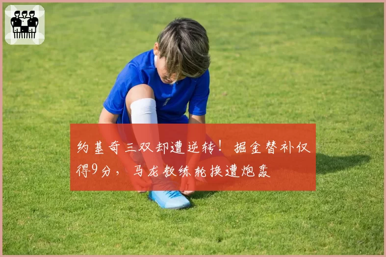 约基奇三双却遭逆转!掘金替补仅得9分,马龙教练轮换遭炮轰