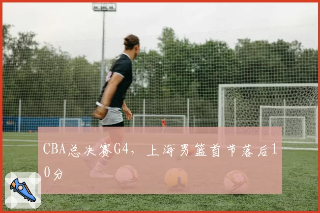 CBA总决赛G4，上海男篮首节落后10分