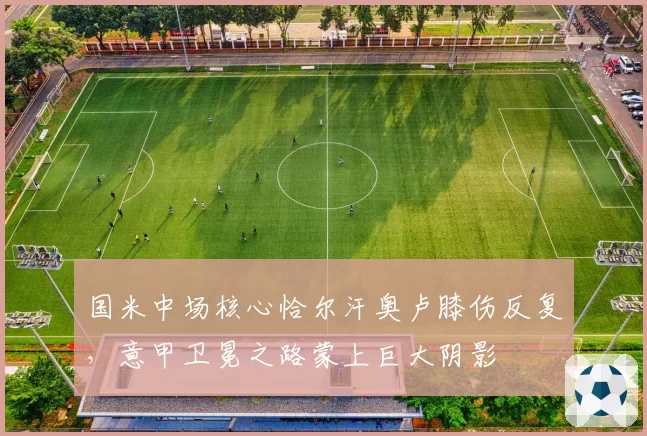 国米中场核心恰尔汗奥卢膝伤反复，意甲卫冕之路蒙上巨大阴影