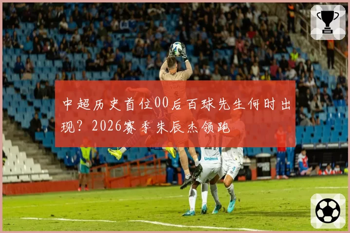 中超历史首位00后百球先生何时出现？2026赛季朱辰杰领跑