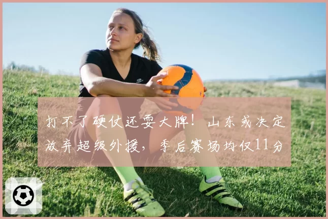 打不了硬仗还耍大牌！山东或决定放弃超级外援，季后赛场均仅11分