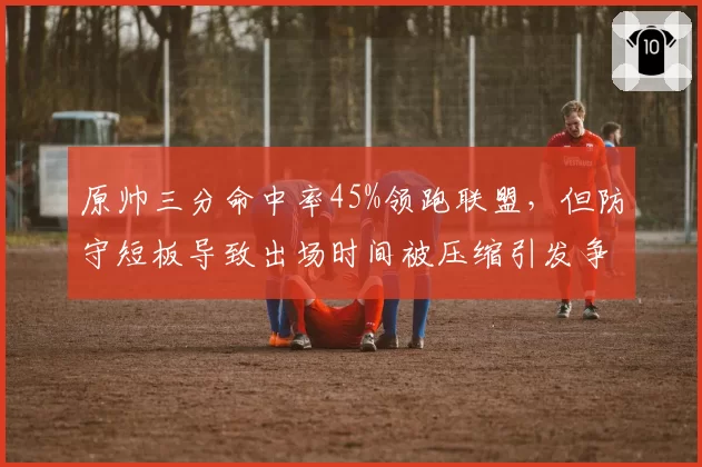 原帅三分命中率45%领跑联盟，但防守短板导致出场时间被压缩引发争议