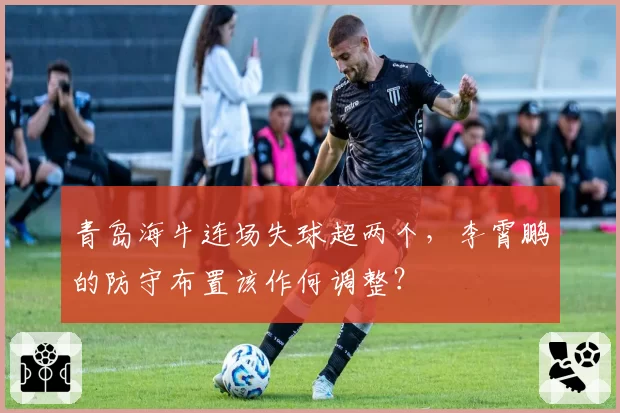 青岛海牛连场失球超两个,李霄鹏的防守布置该作何调整?
