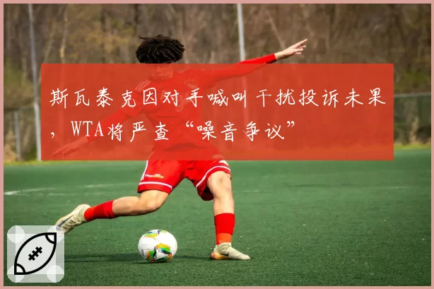 斯瓦泰克因对手喊叫干扰投诉未果，WTA将严查“噪音争议”