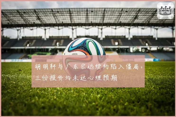胡明轩与广东宏远续约陷入僵局，三份报价均未达心理预期