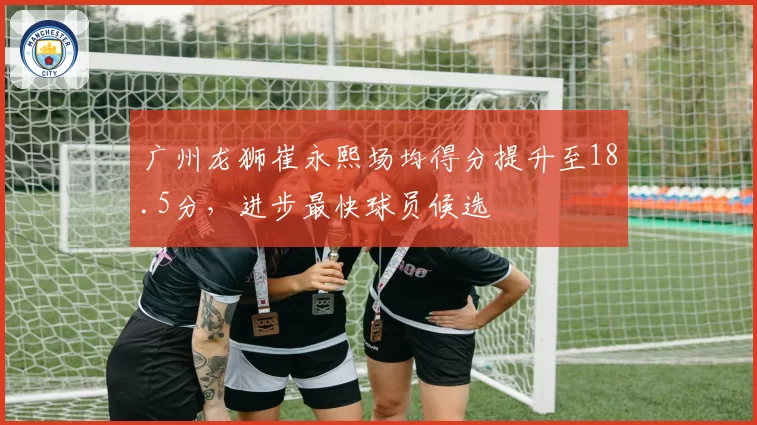 广州龙狮崔永熙场均得分提升至18.5分，进步最快球员候选