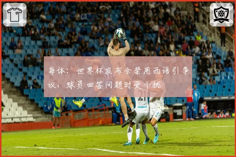 每体:世界杯发布会禁用西语引争议,球员回答问题时受干扰