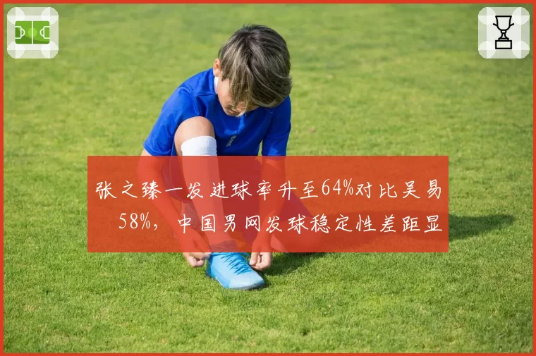 张之臻一发进球率升至64%对比吴易昺58%,中国男网发球稳定性差距显著__br_