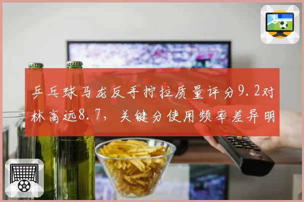 乒乓球马龙反手拧拉质量评分9.2对林高远8.7，关键分使用频率差异明显