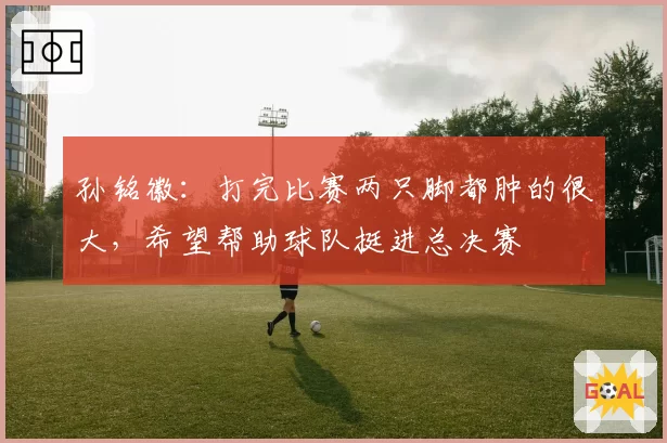 孙铭徽:打完比赛两只脚都肿的很大,希望帮助球队挺进总决赛