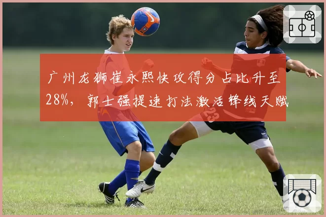 广州龙狮崔永熙快攻得分占比升至28%，郭士强提速打法激活锋线天赋