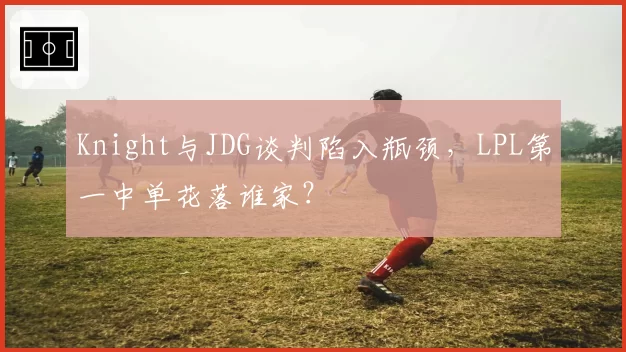 Knight与JDG谈判陷入瓶颈，LPL第一中单花落谁家？