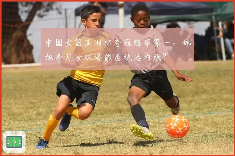 中国女篮亚洲杯夺冠赔率第一，韩旭李月汝双塔能否统治内线？