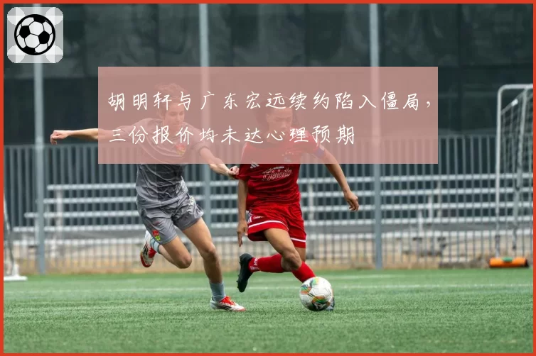 胡明轩与广东宏远续约陷入僵局，三份报价均未达心理预期