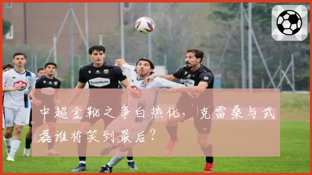 中超金靴之争白热化，克雷桑与武磊谁将笑到最后？