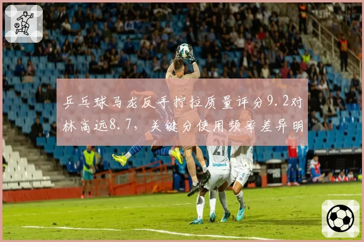 乒乓球马龙反手拧拉质量评分9.2对林高远8.7,关键分使用频率差异明显