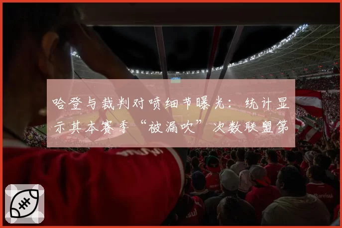 哈登与裁判对喷细节曝光：统计显示其本赛季“被漏吹”次数联盟第一