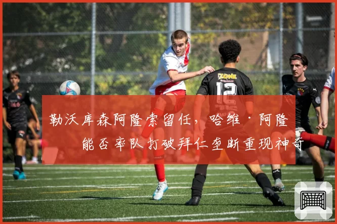 勒沃库森阿隆索留任，哈维·阿隆索能否率队打破拜仁垄断重现神奇？