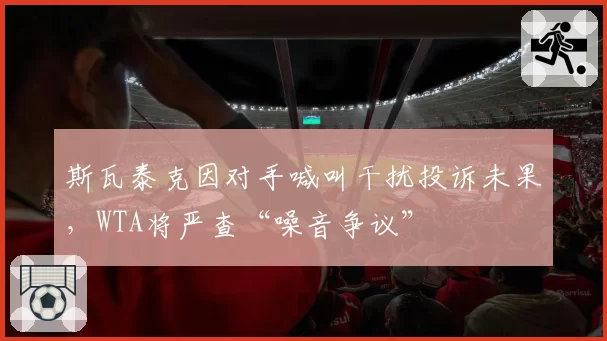 斯瓦泰克因对手喊叫干扰投诉未果，WTA将严查“噪音争议”