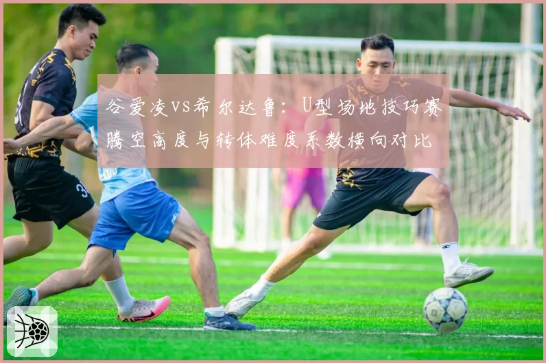 谷爱凌vs希尔达鲁:U型场地技巧赛腾空高度与转体难度系数横向对比