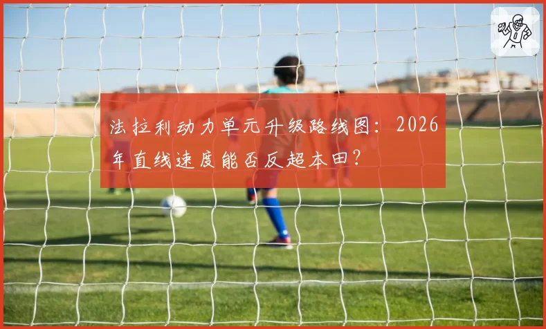 法拉利动力单元升级路线图：2026年直线速度能否反超本田？