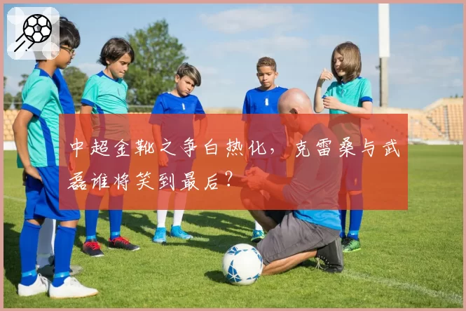 中超金靴之争白热化，克雷桑与武磊谁将笑到最后？