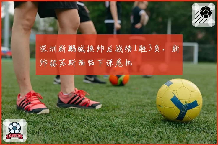 深圳新鹏城换帅后战绩1胜3负，新帅赫苏斯面临下课危机