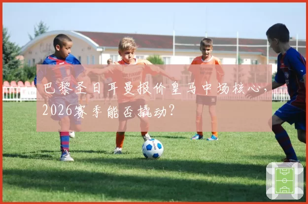 巴黎圣日耳曼报价皇马中场核心,2026赛季能否撬动?