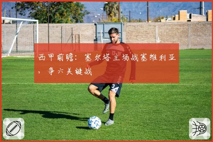 西甲前瞻：塞尔塔主场战塞维利亚，争六关键战