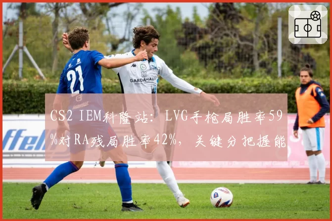CS2 IEM科隆站：LVG手枪局胜率59%对RA残局胜率42%，关键分把握能力成瓶颈