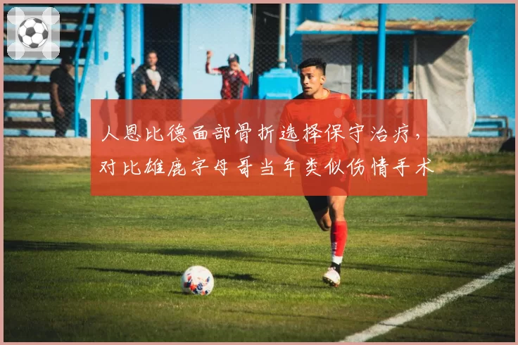 人恩比德面部骨折选择保守治疗,对比雄鹿字母哥当年类似伤情手术恢复更快