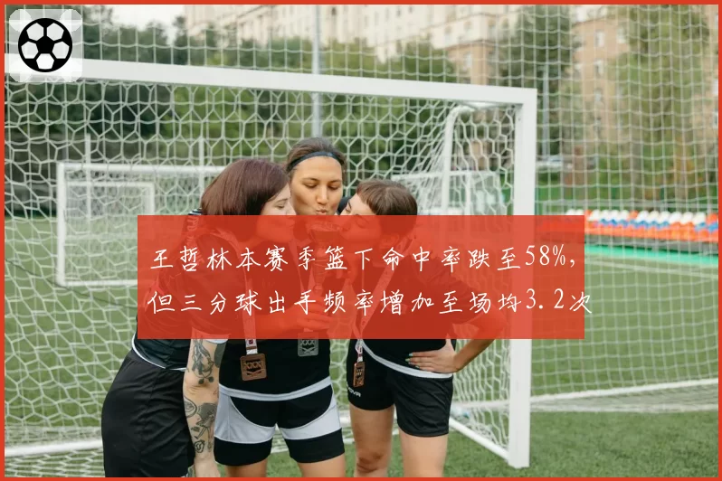 王哲林本赛季篮下命中率跌至58%，但三分球出手频率增加至场均3.2次