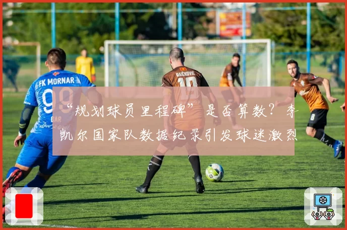 “规划球员里程碑”是否算数？李凯尔国家队数据纪录引发球迷激烈辩论
