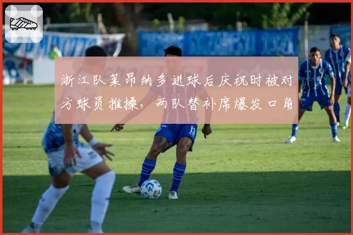 浙江队莱昂纳多进球后庆祝时被对方球员推搡，两队替补席爆发口角