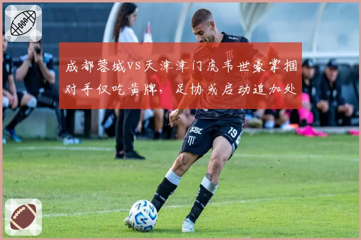 成都蓉城vs天津津门虎韦世豪掌掴对手仅吃黄牌，足协或启动追加处罚程序