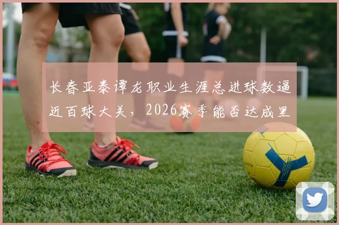 长春亚泰谭龙职业生涯总进球数逼近百球大关,2026赛季能否达成里程碑?