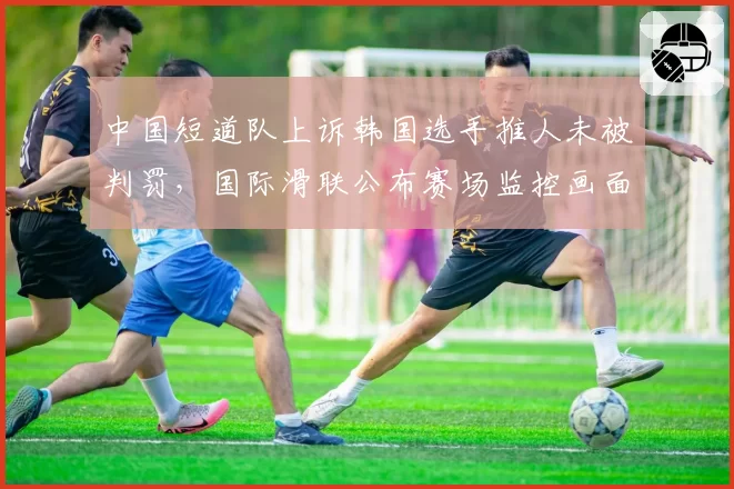 中国短道队上诉韩国选手推人未被判罚，国际滑联公布赛场监控画面回应__br_