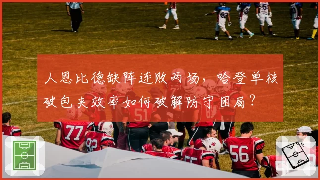 人恩比德缺阵连败两场,哈登单核破包夹效率如何破解防守困局?