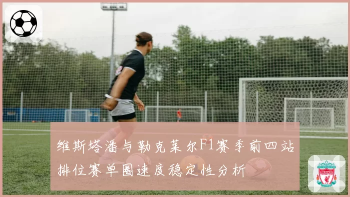 维斯塔潘与勒克莱尔F1赛季前四站排位赛单圈速度稳定性分析