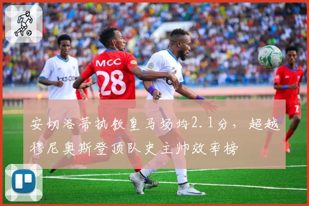 安切洛蒂执教皇马场均2.1分，超越穆尼奥斯登顶队史主帅效率榜