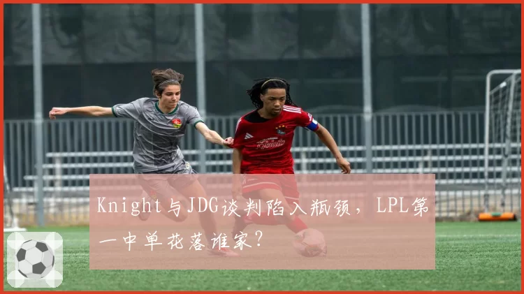 Knight与JDG谈判陷入瓶颈，LPL第一中单花落谁家？