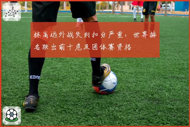 林高远外战失利扣分严重，世界排名跌出前十危及团体赛资格