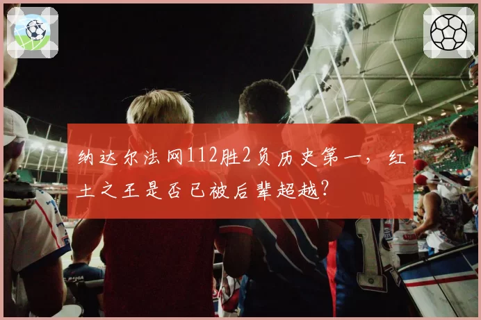 纳达尔法网112胜2负历史第一，红土之王是否已被后辈超越？