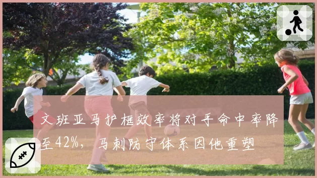 文班亚马护框效率将对手命中率降至42%，马刺防守体系因他重塑