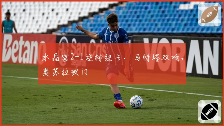 水晶宫2-1逆转纽卡，马特塔双响，奥苏拉破门